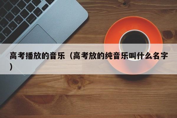高考播放的音乐(高考放的纯音乐叫什么名字)