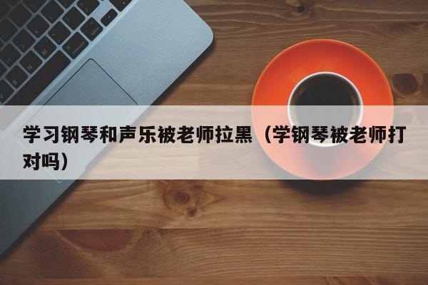 学习钢琴和声乐被老师拉黑(学钢琴被老师打对吗)