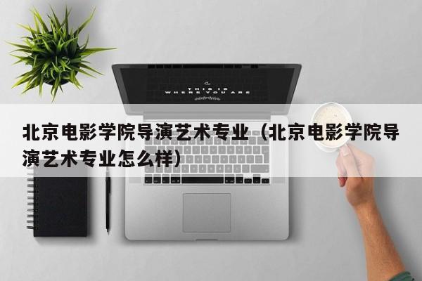 北京电影学院导演艺术专业(北京电影学院导演艺术专业怎么样)