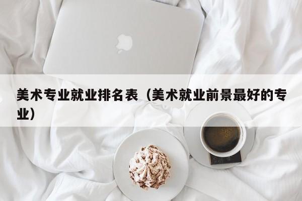 美术专业就业排名表(美术就业前景最好的专业)