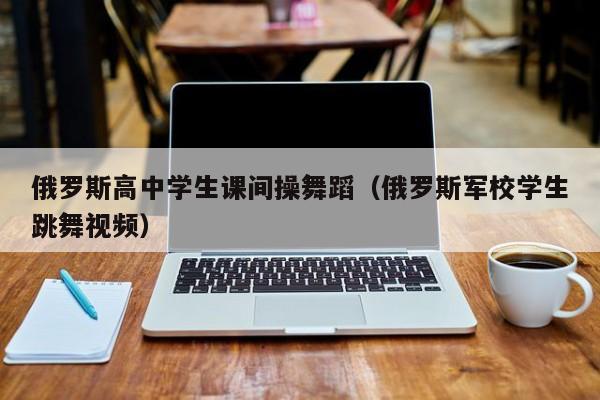 俄罗斯高中学生课间操舞蹈(俄罗斯军校学生跳舞视频)