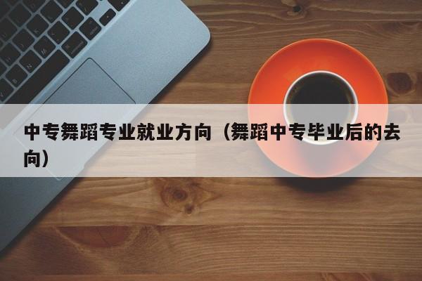 中专舞蹈专业就业方向(舞蹈中专毕业后的去向)