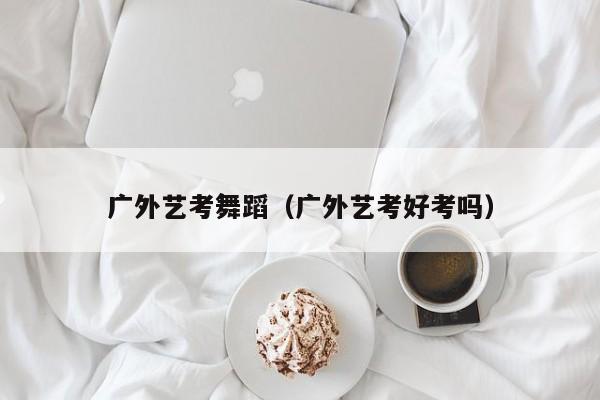 广外艺考舞蹈(广外艺考好考吗)