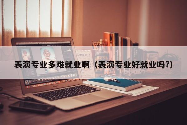 表演专业多难就业啊(表演专业好就业吗?)