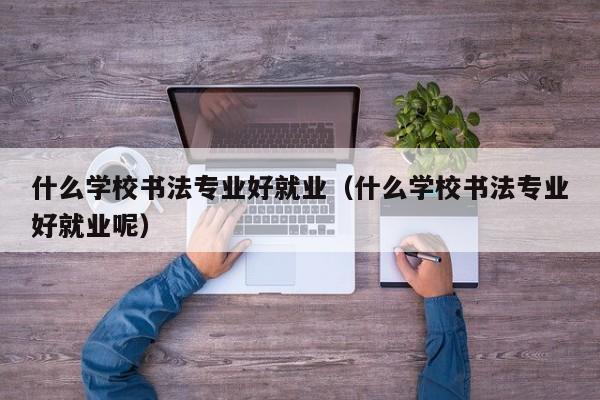 什么学校书法专业好就业(什么学校书法专业好就业呢)