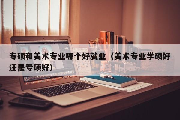 专硕和美术专业哪个好就业(美术专业学硕好还是专硕好)