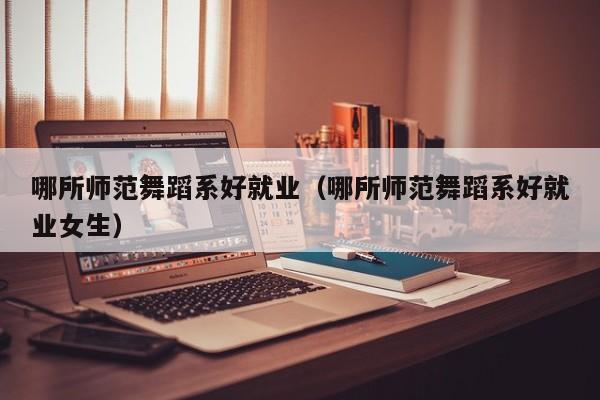 哪所师范舞蹈系好就业(哪所师范舞蹈系好就业女生)