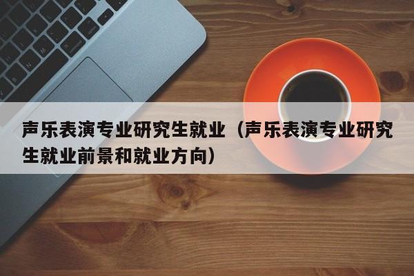 声乐表演专业研究生就业(声乐表演专业研究生就业前景和就业方向)