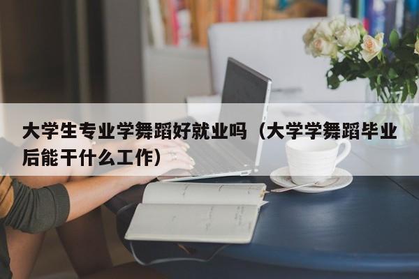 大学生专业学舞蹈好就业吗(大学学舞蹈毕业后能干什么工作)