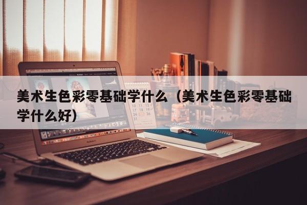 美术生色彩零基础学什么(美术生色彩零基础学什么好)