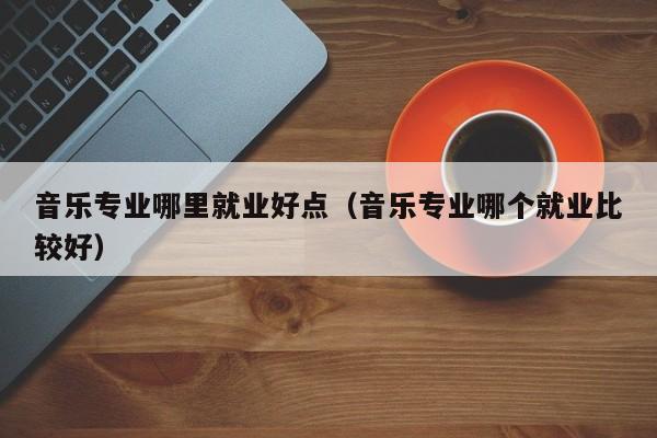 音乐专业哪里就业好点(音乐专业哪个就业比较好)