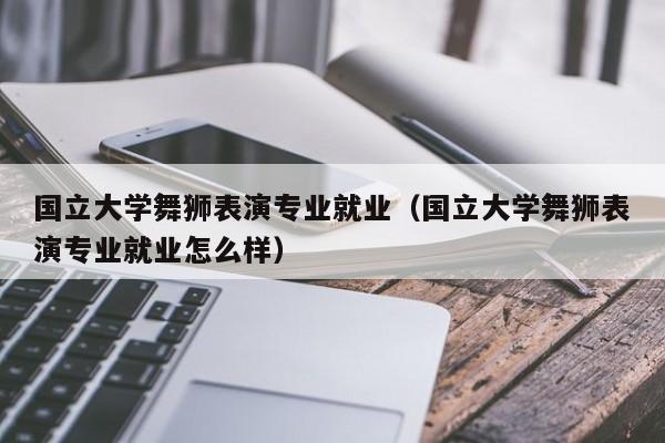国立大学舞狮表演专业就业(国立大学舞狮表演专业就业怎么样)