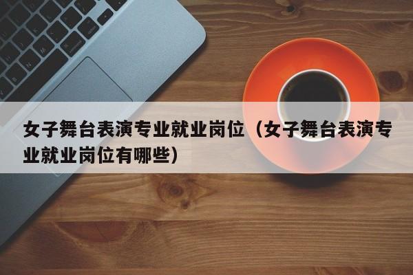 女子舞台表演专业就业岗位(女子舞台表演专业就业岗位有哪些)