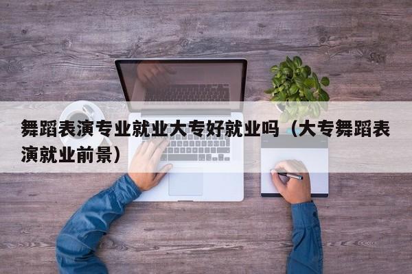 舞蹈表演专业就业大专好就业吗(大专舞蹈表演就业前景)