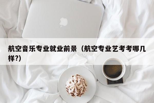 航空音乐专业就业前景(航空专业艺考考哪几样?)