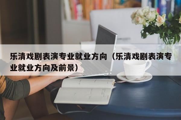 乐清戏剧表演专业就业方向(乐清戏剧表演专业就业方向及前景)