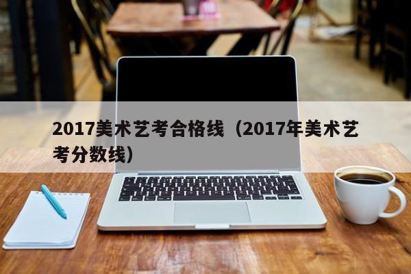 2017美术艺考合格线(2017年美术艺考分数线)