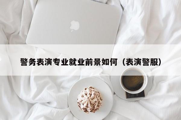 警务表演专业就业前景如何(表演警服)