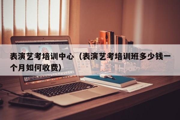 表演艺考培训中心(表演艺考培训班多少钱一个月如何收费)