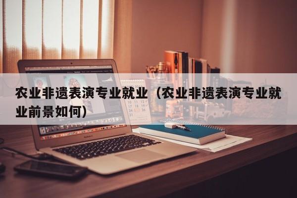 农业非遗表演专业就业(农业非遗表演专业就业前景如何)