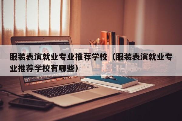 服装表演就业专业推荐学校(服装表演就业专业推荐学校有哪些)