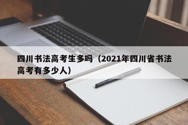 四川书法高考生多吗(2021年四川省书法高考有多少人)