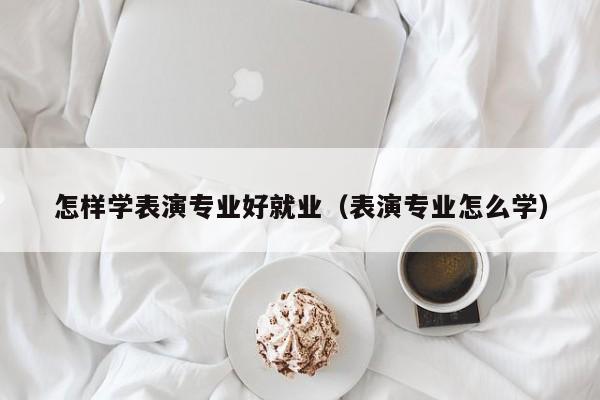 怎样学表演专业好就业(表演专业怎么学)