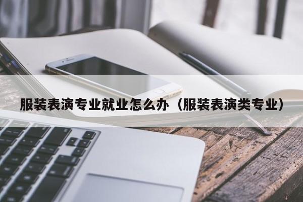 服装表演专业就业怎么办(服装表演类专业)