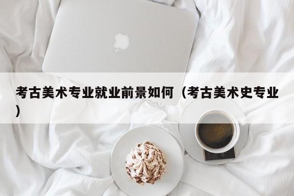 考古美术专业就业前景如何(考古美术史专业)