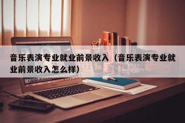 音乐表演专业就业前景收入(音乐表演专业就业前景收入怎么样)