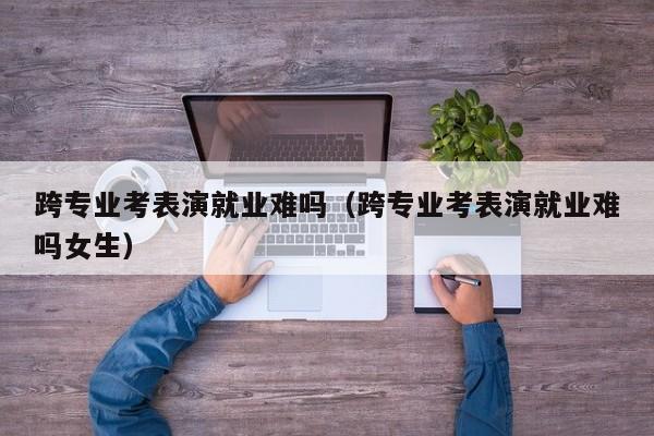 跨专业考表演就业难吗(跨专业考表演就业难吗女生)