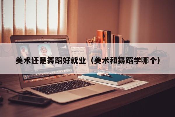 美术还是舞蹈好就业(美术和舞蹈学哪个)