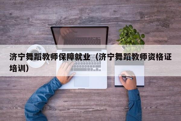 济宁舞蹈教师保障就业(济宁舞蹈教师资格证培训)