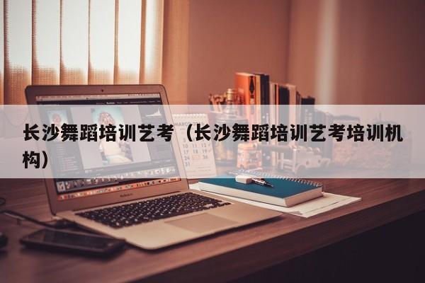长沙舞蹈培训艺考(长沙舞蹈培训艺考培训机构)
