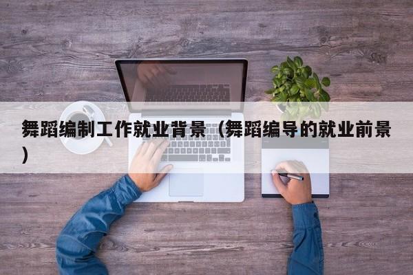 舞蹈编制工作就业背景(舞蹈编导的就业前景)