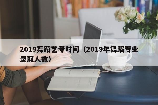 2019舞蹈艺考时间(2019年舞蹈专业录取人数)