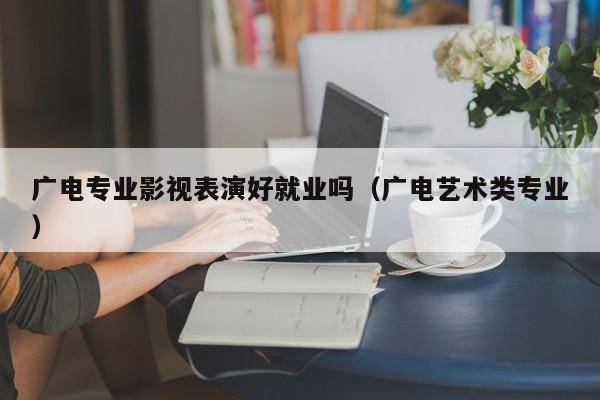 广电专业影视表演好就业吗(广电艺术类专业)