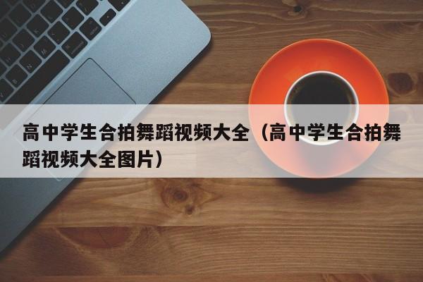 高中学生合拍舞蹈视频大全(高中学生合拍舞蹈视频大全图片)
