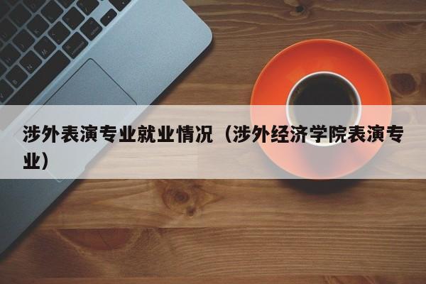 涉外表演专业就业情况(涉外经济学院表演专业)