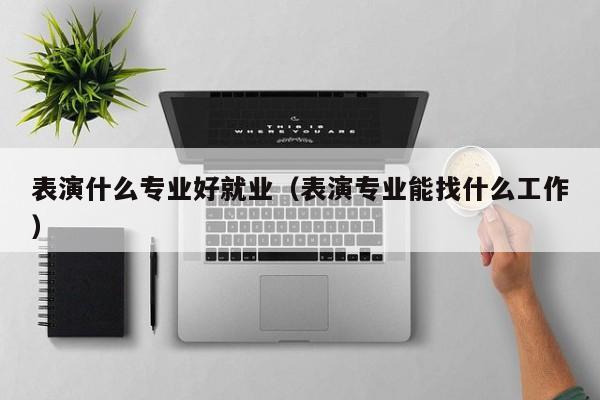 表演什么专业好就业(表演专业能找什么工作)