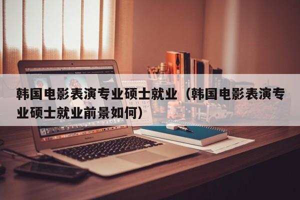 韩国电影表演专业硕士就业(韩国电影表演专业硕士就业前景如何)