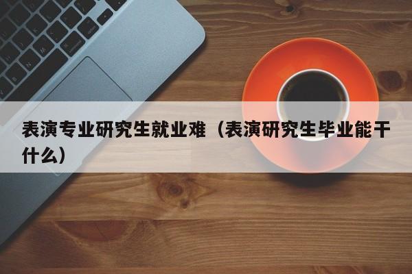 表演专业研究生就业难(表演研究生毕业能干什么)