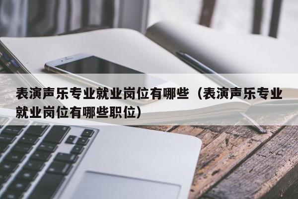 表演声乐专业就业岗位有哪些(表演声乐专业就业岗位有哪些职位)