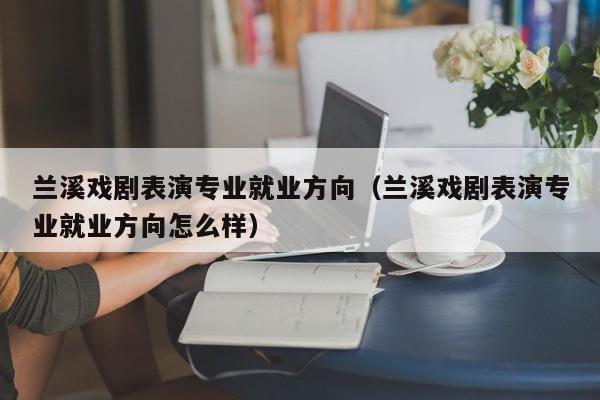 兰溪戏剧表演专业就业方向(兰溪戏剧表演专业就业方向怎么样)