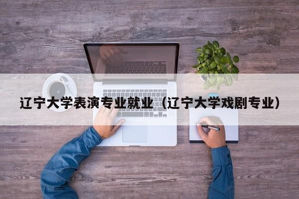 辽宁大学表演专业就业(辽宁大学戏剧专业)