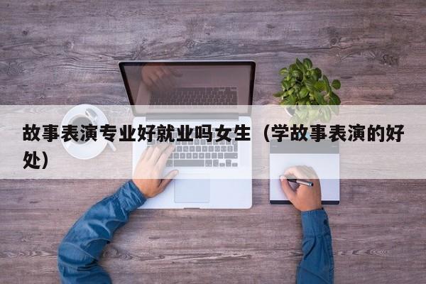 故事表演专业好就业吗女生(学故事表演的好处)