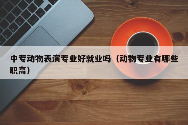 中专动物表演专业好就业吗(动物专业有哪些职高)