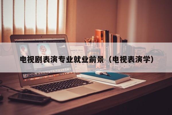 电视剧表演专业就业前景(电视表演学)
