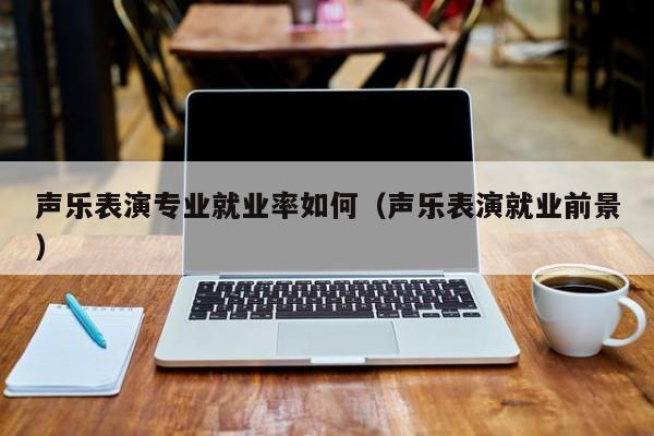 声乐表演专业就业率如何(声乐表演就业前景)