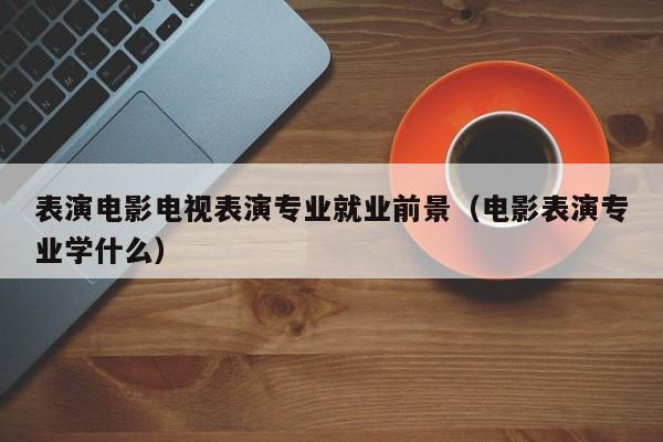 表演电影电视表演专业就业前景(电影表演专业学什么)
